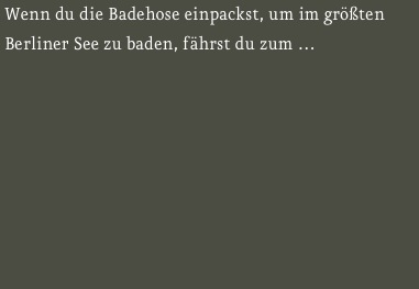 Wenn du die Badehose einpackst, um im größten Berliner See zu baden, fährst du zum … 

