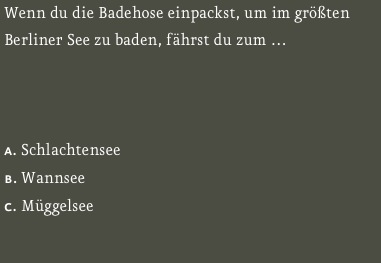 Wenn du die Badehose einpackst, um im größten Berliner See zu baden, fährst du zum … 



a. Schlachtensee  
b. Wannsee 
c. Müggelsee   